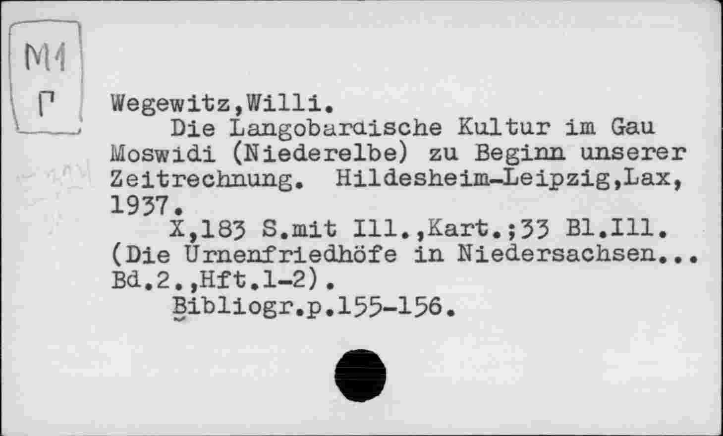 ﻿Wegewitz,Willi.
Die Langobaruische Kultur im Gau Moswidi (Niederelbe) zu Beginn, unserer Zeitrechnung. Hildesheim-Leipzig,Lax, 1957.
X,185 S.mit Ill.,Kart.;55 Bl.Ill. (Die Urnenfriedhöfe in Niedersachsen... Bd.2.,Hft.l-2).
Bibliogr .p.155—156•